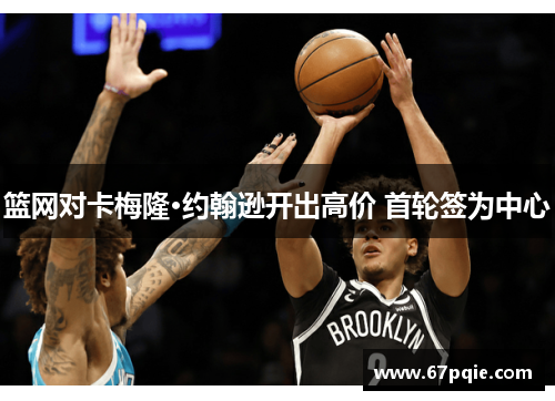 篮网对卡梅隆·约翰逊开出高价 首轮签为中心